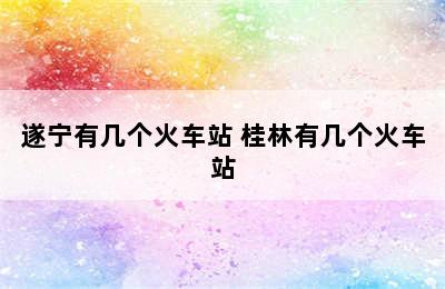 遂宁有几个火车站 桂林有几个火车站